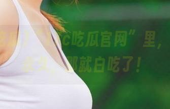 “17c吃瓜官网”里，如果不永久，那就白吃了！