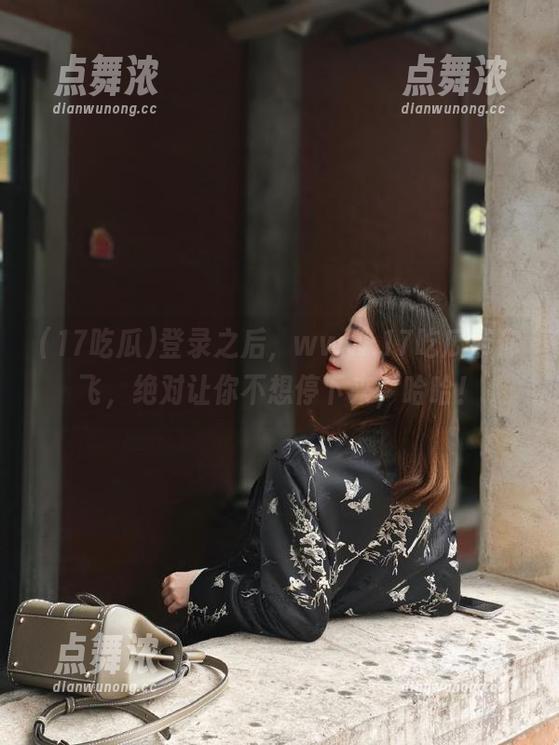 17吃瓜 登录之后,www.17吃瓜带你飞,绝对让你不想停下来,哈哈!